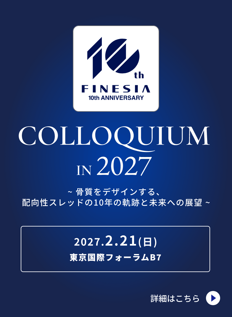 FINESIA 10th ANNIVERSARY COLLOQUIUM IN 2027 ～骨質をデザインする、配向性スレッドの10年の軌跡と未来への展望～ 2027.2.21(日) 東京国際フォーラムB7 詳細はこちら