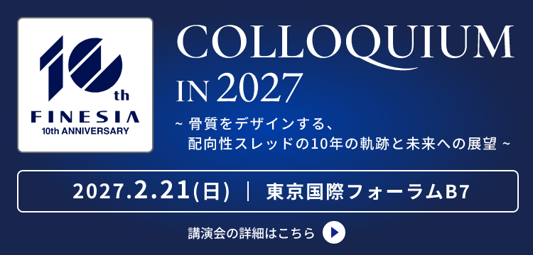 FINESIA 10th ANNIVERSARY COLLOQUIUM IN 2027 ～骨質をデザインする、配向性スレッドの10年の軌跡と未来への展望～ 2027.2.21(日) 東京国際フォーラムB7 詳細はこちら